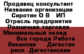 Продавец-консультант › Название организации ­ Сиротин О.В., ИП › Отрасль предприятия ­ Розничная торговля › Минимальный оклад ­ 40 000 - Все города Работа » Вакансии   . Дагестан респ.,Дагестанские Огни г.